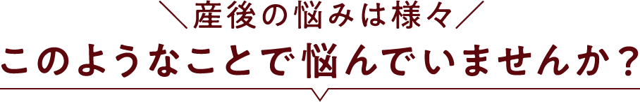 ＼産後の悩みは様々／このようなことで悩んでいませんか？